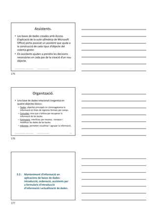 Assistents.
• Les bases de dades creades amb Access
(l’aplicació de la suite ofimàtica de Microsoft
Office) porta associat un assistent que ajuda a
la construcció de cada tipus d’objecte del
sistema gestor.
• Els assistents ajuden a prendre les decisions
necessàries en cada pas de la creació d’un nou
objecte.
Formador: Antonio Carrasco 175
3. Gestió d’información en Bases de dades
Organització.
• Una base de dades relacional s’organitza en
quatre objectes bàsics:
– Taules: objectes principals on s’emmagatzema la
informació en línies de registres formats per camps.
– Consultes: eina que s’utilitza per recuperar la
informació de les taules.
– Formularis: interfícies per mostrar, introduir i
modificar les dades de les taules.
– Informes: permeten visualitzar i agrupar la informació.
Formador: Antonio Carrasco 176
3. Gestió d’información en Bases de dades
3.2.- Manteniment d'informació en
aplicacions de bases de dades:
introducció, ordenació, assistents per
a formularis d'introducció
d'informació i actualització de dades.
175
176
177
 