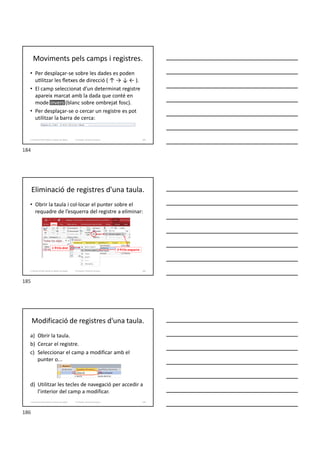 Moviments pels camps i registres.
• Per desplaçar-se sobre les dades es poden
u litzar les ﬂetxes de direcció ( ↑ → ↓ ← ).
• El camp seleccionat d’un determinat registre
apareix marcat amb la dada que conté en
mode invers (blanc sobre ombrejat fosc).
• Per desplaçar-se o cercar un registre es pot
utilitzar la barra de cerca:
Formador: Antonio Carrasco 184
3. Gestió d’información en Bases de dades
Eliminació de registres d'una taula.
• Obrir la taula i col·locar el punter sobre el
requadre de l’esquerra del registre a eliminar:
Formador: Antonio Carrasco 185
3. Gestió d’información en Bases de dades
1Clic dret
2Clic esquerre
Modificació de registres d'una taula.
a) Obrir la taula.
b) Cercar el registre.
c) Seleccionar el camp a modificar amb el
punter o...
d) Utilitzar les tecles de navegació per accedir a
l’interior del camp a modificar.
Formador: Antonio Carrasco 186
3. Gestió d’información en Bases de dades
184
185
186
 