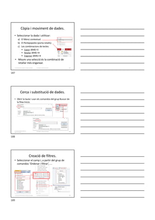 Còpia i moviment de dades.
• Seleccionar la dada i utilitzar:
a) El Menú contextual.
b) El Portapapeles (porta-retalls).
c) Les combinacions de tecles:
 Copiar: [Ctrl] + C
 Retallar: [Ctrl] + X
 Enganxar: [Ctrl] + V
• Moure una selecció és la combinació de
retallar més enganxar.
Formador: Antonio Carrasco 187
3. Gestió d’información en Bases de dades
Cerca i substitució de dades.
• Obrir la taula i usar els comandos del grup Buscar de
la fitxa Inicio.
3. Gestió d’información en
Bases de dades
Formador: Antonio Carrasco 188
Creació de filtres.
• Seleccionar el camp i, a partir del grup de
comandos ‘Ordenar i filtrar’, ...
Formador: Antonio Carrasco 189
3. Gestió d’información en Bases de dades
187
188
189
 
