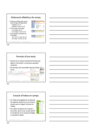 Ordenació alfabètica de camps.
• Activar la fletxa del camp i
triar el tipus d’ordenació:
– Alfabètic (A a Z)
– Alfabètic invers (Z a A)
• Si el camp es de data:
– Cronològic (A a Z)
– Cronològic invers (Z a A)
• Si el camp és numèric (o
moneda):
– De menor a major (A a Z)
– De major a menor (Z a A)
Formador: Antonio Carrasco 190
3. Gestió d’información en Bases de dades
Formats d'una taula.
• Access té un conjunt limitat de formats per
aplicar a les taules i al text que aquestes
contenen.
• Els formats són accessibles des de la fitxa
Inicio:
Formador: Antonio Carrasco 191
3. Gestió d’información en Bases de dades
Creació d'índexs en camps.
• Un índex emmagatzema la ubicació
de registres basant-se en el camp o
camps que es vulguin incloure en
l’índex.
• Els índexs acceleren les cerques i
consultes, però el seu ús pot alentir
el rendiment en el moment d’afegir
o actualitzar dades.
Formador: Antonio Carrasco 192
3. Gestió d’información en Bases de dades
190
191
192
 
