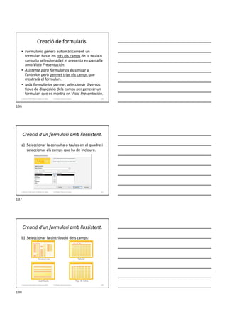 Creació de formularis.
• Formulario genera automàticament un
formulari basat en tots els camps de la taula o
consulta seleccionada i el presenta en pantalla
amb Vista Presentación.
• Asistente para formularios és similar a
l’anterior però permet triar els camps que
mostrarà el formulari.
• Más formularios permet seleccionar diversos
tipus de disposició dels camps per generar un
formulari que es mostra en Vista Presentación.
Formador: Antonio Carrasco 196
3. Gestió d’información en Bases de dades
Creació d’un formulari amb l’assistent.
a) Seleccionar la consulta o taules en el quadre i
seleccionar els camps que ha de incloure.
Formador: Antonio Carrasco 197
3. Gestió d’información en Bases de dades
Creació d’un formulari amb l’assistent.
b) Seleccionar la distribució dels camps:
Formador: Antonio Carrasco
- Tabular
- En columnes
- Justificado - Hoja de datos
198
3. Gestió d’información en Bases de dades
196
197
198
 