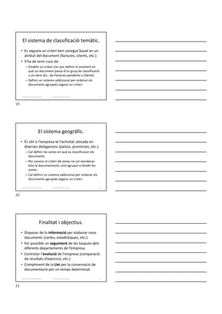 El sistema de classificació temàtic.
• Es segueix un criteri ben conegut basat en un
atribut del document (factures, clients, etc.).
• S’ha de tenir cura de:
– Establir un criteri clar per definir el moment en
què un document passa d’un grup de classificació
a un altre (Ex.: de Factures pendents a Clients)
– Definir un sistema addicional per ordenar els
documents agrupats segons un criteri.
Formador: Antonio Carrasco
1. Gestió d'arxius, públics i privats. 19
El sistema geogràfic.
• És útil si l’empresa té l’activitat ubicada en
diverses delegacions (països, províncies, etc.).
– Cal definir les zones en què es classificaran els
documents.
– Per canviar el criteri de zones no cal reordenar
tota la documentació, sinó agrupar o dividir les
zones.
– Cal definir un sistema addicional per ordenar els
documents agrupats segons un criteri.
Formador: Antonio Carrasco
1. Gestió d'arxius, públics i privats. 20
Finalitat i objectius.
• Disposar de la informació per elaborar nous
documents (cartes, estadístiques, etc.).
• Fer possible un seguiment de les tasques dels
diferents departaments de l’empresa.
• Controlar l’evolució de l’empresa (comparació
de resultats d’exercicis, etc.).
• Compliment de la Llei per la conservació de
documentació per un temps determinat.
Formador: Antonio Carrasco
1. Gestió d'arxius, públics i privats. 21
19
20
21
 