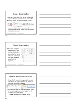 Creació de consultes.
• Des de la fitxa Crear, triar fer-ho amb Diseño
de consulta o amb l’Asistente para consultas.
• L’opció Diseño de consulta obre el quadre
que permet seleccionar les taules i/o
consultes que han de formar part del disseny
de la nova consulta.
Formador: Antonio Carrasco 211
3. Gestió d’información en Bases de dades
Creació de consultes.
• Es poden recuperar
dades d’una o més
taules relacionades.
• Les taules i les seves
relacions es mostren
junt amb la graella
de selecció de
registres.
Formador: Antonio Carrasco 212
3. Gestió d’información en Bases de dades
Selecció de registres de taules.
• La graella de selecció incorpora a la Consulta
de selecció els camps de les taules dels quals
interessa recuperar les dades.
• A l’exemple, s’efectua una consulta que mostri
el nom, els cognoms i les hores que fan els
alumnes del curs de Word:
– Campo: Nombre curso / Criterios: ″Word″
Formador: Antonio Carrasco 213
3. Gestió d’información en Bases de dades
211
212
213
 