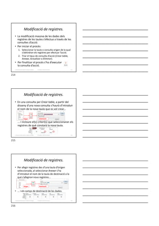 Modificació de registres.
• La modificació massiva de les dades dels
registres de les taules s’efectua a través de les
consultes d’acció.
• Per iniciar el procés:
1. Seleccionar la taula o consulta origen de la qual
s’obtindran els registres per efectuar l’acció.
2. Triar el tipus de consulta d’acció (Crear tabla,
Anexar, Actualizar o Eliminar).
• Per finalitzar el procés s’ha d’executar
la consulta d’acció.
Formador: Antonio Carrasco 214
3. Gestió d’información en Bases de dades
Modificació de registres.
• En una consulta per Crear tabla, a partir del
disseny d’una nova consulta s’haurà d’introduir
el nom de la nova taula que es vol crear...
... i incloure el(s) criteri(s) que seleccionaran els
registres de què constarà la nova taula.
Formador: Antonio Carrasco 215
3. Gestió d’información en Bases de dades
Origen Destinació
Modificació de registres.
• Per afegir registres des d’una taula d’origen
seleccionada, al seleccionar Anexar s’ha
d’introduir el nom de la taula de destinació a la
què s’afegiran nous registres...
• ... i els camps de destinació de les dades.
Formador: Antonio Carrasco 216
3. Gestió d’información en Bases de dades
Origen Destinació
214
215
216
 