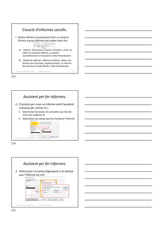 Creació d'informes senzills.
• Access ofereix a la pestanya Crear un conjunt
d’eines al grup Informes per poder crear-los:
a) Informe: Seleccionar la taula o consulta i, al fer clic
sobre el comando Informe, es mostra
automàticament el resultat en Vista Presentación.
b) Diseño de informe i Informe en blanco: obren una
finestra per dissenyar, respectivament, un informe
des de zero en Vista Diseño i Vista Presentación.
Formador: Antonio Carrasco 223
3. Gestió d’información en Bases de dades
Assistent per fer informes.
c) El procés per crear un informe amb l’assistent
comença per activar-lo i:
1. Seleccionar les taules i/o consultes que han de
servir per elaborar-lo.
2. Seleccionar els camps que ha d’incloure l’informe
Formador: Antonio Carrasco 224
3. Gestió d’información en Bases de dades
Assistent per fer informes.
3. Seleccionar un camp d’agrupació si es desitja
que l’informe els creï.
Formador: Antonio Carrasco 225
3. Gestió d’información en Bases de dades
223
224
225
 