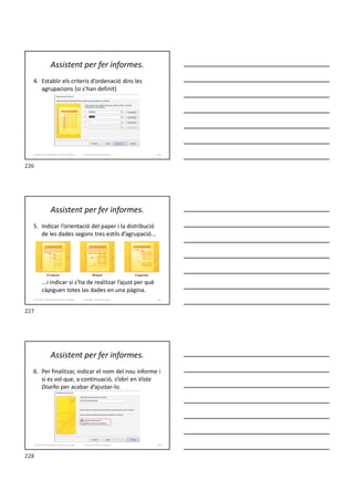 Assistent per fer informes.
4. Establir els criteris d’ordenació dins les
agrupacions (si s’han definit)
Formador: Antonio Carrasco 226
3. Gestió d’información en Bases de dades
Assistent per fer informes.
5. Indicar l’orientació del paper i la distribució
de les dades segons tres estils d’agrupació...
...i indicar si s’ha de realitzar l’ajust per què
càpiguen totes las dades en una pàgina.
Formador: Antonio Carrasco
En pasos Bloque Esquema
227
3. Gestió d’información en Bases de dades
Assistent per fer informes.
6. Per finalitzar, indicar el nom del nou informe i
si es vol que, a continuació, s’obri en Vista
Diseño per acabar d’ajustar-lo.
Formador: Antonio Carrasco 228
3. Gestió d’información en Bases de dades
226
227
228
 