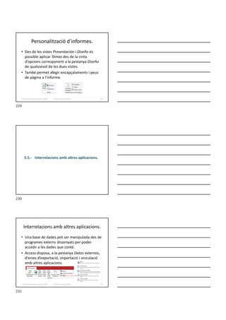 Personalització d'informes.
• Des de les vistes Presentación i Diseño és
possible aplicar Temas des de la cinta
d’opcions corresponent a la pestanya Diseño
de qualssevol de les dues vistes.
• També permet afegir encapçalaments i peus
de pàgina a l’informe.
Formador: Antonio Carrasco 229
3. Gestió d’información en Bases de dades
3.5.- Interrelacions amb altres aplicacions.
Interrelacions amb altres aplicacions.
• Una base de dades pot ser manipulada des de
programes externs dissenyats per poder
accedir a les dades que conté.
• Access disposa, a la pestanya Datos externos,
d’eines d’exportació, importació i vinculació
amb altres aplicacions.
Formador: Antonio Carrasco 231
3. Gestió d’información en Bases de dades
229
230
231
 