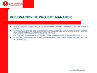 copyright@jmgarcia
DESIGNACIÓN DE PROJECT MANAGER
 HABITUALMENTE SE DESIGNA UN EQUIPO DE TRABAJO PARA DESARROLLAR Y GESTIONAR EL
EVENTO
 LO NORMAL ES QUE SE DESIGNE UN PROJECT MANAGER, EL CUAL GESTIONA CERTAMENES
POR ÁREAS TEMÁTICAS (INDUSTRIA, OCIO, ARTE…)
 ESTE ÚLTIMO SE APOYA EN UN PROJECT TEAM (COMERCIALES, ADMINISTRATIVOS…)
 EL PROJECT MANAGER EJECUTA LA ESTRATEGIA DEL CERTAMEN (CRONOGRAMA, GESTIÓN
DEL EQUIPO ETC…)
 