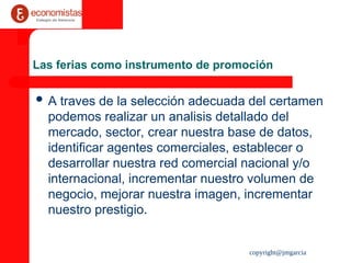 copyright@jmgarcia
Las ferias como instrumento de promoción
 A traves de la selección adecuada del certamen
podemos realizar un analisis detallado del
mercado, sector, crear nuestra base de datos,
identificar agentes comerciales, establecer o
desarrollar nuestra red comercial nacional y/o
internacional, incrementar nuestro volumen de
negocio, mejorar nuestra imagen, incrementar
nuestro prestigio.
 