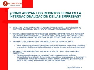 copyright@jmgarcia
¿CÓMO APOYAN LOS RECINTOS FERIALES LA
INTERNACIONALIZACIÓN DE LAS EMPRESAS?
 MEDIANTE LA MEJORA DE INSTALACIONES Y SERVICIOS AL EXPOSITOR Y AL
VISITANTE > GENERAR ATRACCIÓN AL VISITANTE INTERNACIONAL
 MEJORAS EN ACCESOS Y CONEXIONES CON TRANSPORTE PÚBLICO: AUSENCIA
DE CONEXIÓN METRO DIRECTO ENTRE CIUDAD, AEROPUERTO Y RECINTO.(LAS
FERIAS ALEMANAS LLEVAN VENTAJA: MESSE DUSSELDORF, KOELN MESSE)
 PROYECTO DE AMPLIACIÓN Y MODERNIZACIÓN DE FERIA VALENCIA
– Feria Valencia ha promovido la ampliación de su recinto ferial con el fin de consolidar
una posición de liderazgo indiscutible dada la excelente marcha de la actividad ferial.
 PROYECTO DE AMPLIACIÓN Y MODERNIZACIÓN DE LA INSTITUCION FERIAL
ALICANTINA
– Dicha ampliación generará la participación de nuevas empresas en ferias
consolidadas, la ampliación de metros de ocupación de empresas que lo demandan y
la celebración de nuevos eventos que podrán ponerse en marcha gracias al nuevo
espacio disponible y a la modernización de las instalaciones.
 