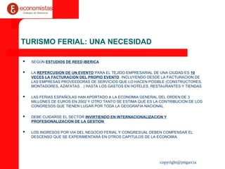 copyright@jmgarcia
TURISMO FERIAL: UNA NECESIDAD
 SEGÚN ESTUDIOS DE REED IBERICA
 LA REPERCUSION DE UN EVENTO PARA EL TEJIDO EMPRESARIAL DE UNA CIUDAD ES 10
VECES LA FACTURACION DEL PROPIO EVENTO. INCLUYENDO DESDE LA FACTURACION DE
LAS EMPRESAS PROVEEDORAS DE SERVICIOS QUE LO HACEN POSIBLE (CONSTRUCTORES,
MONTADORES, AZAFATAS…) HASTA LOS GASTOS EN HOTELES, RESTAURANTES Y TIENDAS
 LAS FERIAS ESPAÑOLAS HAN APORTADO A LA ECONOMIA GENERAL DEL ORDEN DE 3
MILLONES DE EUROS EN 2002 Y OTRO TANTO SE ESTIMA QUE ES LA CONTRIBUCION DE LOS
CONGRESOS QUE TIENEN LUGAR POR TODA LA GEOGRAFIA NACIONAL.
 DEBE CUIDARSE EL SECTOR INVIRTIENDO EN INTERNACIONALIZACION Y
PROFESIONALIZACION DE LA GESTION
 LOS INGRESOS POR VIA DEL NEGOCIO FERIAL Y CONGRESUAL DEBEN COMPENSAR EL
DESCENSO QUE SE EXPERIMENTARÁ EN OTROS CAPITULOS DE LA ECONOMIA.
 