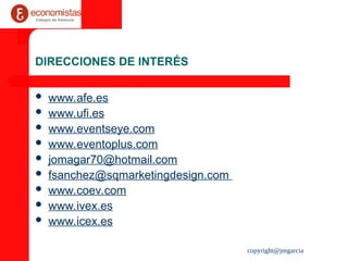 copyright@jmgarcia
DIRECCIONES DE INTERÉS
 www.afe.es
 www.ufi.es
 www.eventseye.com
 www.eventoplus.com
 jomagar70@hotmail.com
 fsanchez@sqmarketingdesign.com
 www.coev.com
 www.ivex.es
 www.icex.es
 