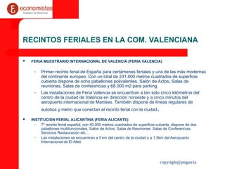 copyright@jmgarcia
RECINTOS FERIALES EN LA COM. VALENCIANA
 FERIA MUESTRARIO INTERNACIONAL DE VALENCIA (FERIA VALENCIA)
– Primer recinto ferial de España para certámenes feriales y una de las más modernas
del continente europeo. Con un total de 231.000 metros cuadrados de superficie
cubierta dispone de ocho pabellones polivalentes, Salón de Actos, Salas de
reuniones, Salas de conferencias y 68.000 m2 para parking.
– Las instalaciones de Feria Valencia se encuentran a tan sólo cinco kilómetros del
centro de la ciudad de Valencia en dirección noroeste y a cinco minutos del
aeropuerto internacional de Manises. También dispone de líneas regulares de
autobús y metro que conectan el recinto ferial con la ciudad.
 INSTITUCION FERIAL ALICANTINA (FERIA ALICANTE)
– 7º recinto ferial español, con 40.000 metros cuadrados de superficie cubierta, dispone de dos
pabellones multifuncionales, Salón de Actos, Salas de Reuniones, Salas de Conferencias,
Servicios Restauración etc…
– Las instalaciones se encuentran a 5 km del centro de la ciudad y a 1,5km del Aeropuerto
Internacional de El Altet.
 