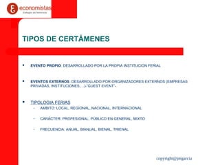 copyright@jmgarcia
TIPOS DE CERTÁMENES
 EVENTO PROPIO: DESARROLLADO POR LA PROPIA INSTITUCION FERIAL
 EVENTOS EXTERNOS: DESARROLLADO POR ORGANIZADORES EXTERNOS (EMPRESAS
PRIVADAS, INSTITUCIONES,…)-”GUEST EVENT”-
 TIPOLOGIA FERIAS
– AMBITO: LOCAL, REGIONAL, NACIONAL, INTERNACIONAL
– CARÁCTER: PROFESIONAL, PÚBLICO EN GENERAL, MIXTO
– FRECUENCIA: ANUAL, BIANUAL, BIENAL, TRIENAL
 