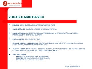 copyright@jmgarcia
VOCABULARIO BASICO
 ESPACIO: SUELO QUE SE ALQUILA PARA INSTALAR EL STAND
 STAND MODULAR: HABITACULO DONDE SE UBICA LA EMPRESA
 STAND DE DISEÑO: IDEM PERO REALIZADO POR EMPRESAS DE COMUNICACIÓN CON DISEÑOS
PERSONALIZADOS (COSTE MÁS ELEVADO)
 INSTALACIONES: ELECTRICIDAD, AGUA
 HORARIO MONTAJE Y DESMONTAJE: HORAS AUTORIZADAS PARA MONTAR Y DESMONTAR EL STAND
( INSTALACION , DECORACION, PRODUCTOS ETC)
 CARPETA DE SERVICIOS: CARPETA O DOSSIER QUE SE FACILITA AL EXPOSITOR CON INFORMACION DE
LA FERIA, PRECIOS, LUGAR, FECHA, CARACTERISTICAS STANDS…
 TIPOLOGIA FERIAS:
– AMBITO: LOCAL, REGIONAL, NACIONAL, INTERNACIONAL
– CARÁCTER: PROFESIONAL, PÚBLICO EN GENERAL, MIXTO
– FRECUENCIA: ANUAL, BIANUAL, BIENAL, TRIENAL
 