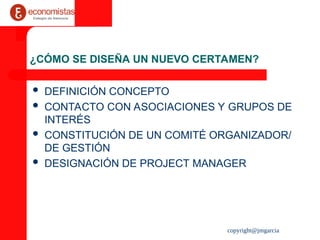 copyright@jmgarcia
¿CÓMO SE DISEÑA UN NUEVO CERTAMEN?
 DEFINICIÓN CONCEPTO
 CONTACTO CON ASOCIACIONES Y GRUPOS DE
INTERÉS
 CONSTITUCIÓN DE UN COMITÉ ORGANIZADOR/
DE GESTIÓN
 DESIGNACIÓN DE PROJECT MANAGER
 