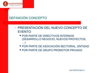 copyright@jmgarcia
DEFINICIÓN CONCEPTO
– PRESENTACIÓN DEL NUEVO CONCEPTO DE
EVENTO
 POR PARTE DE DIRECTIVOS INTERNOS
(DESARROLLO NEGOCIO, NUEVOS PROYECTOS,
…)
 POR PARTE DE ASOCIACIÓN SECTORIAL, ENTIDAD
 POR PARTE DE GRUPO PROMOTOR PRIVADO
 