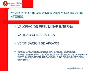 copyright@jmgarcia
CONTACTO CON ASOCIACIONES Y GRUPOS DE
INTERÉS
– VALORACIÓN PRELIMINAR INTERNA
– VALIDACIÓN DE LA IDEA
– VERIFICACION DE APOYOS
– (EN EL CASO DE EVENTOS EXTERNOS, ESTOS SE
SOMETENE A EVALUACIÓN EQUIPO TÉCNICO DE LA FERIA +
VISTO BUENO DTOR. DESARROLLO NEGOCIO/DIRECCIÓN
GENERAL)
 