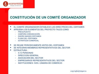 copyright@jmgarcia
CONSTITUCIÓN DE UN COMITÉ ORGANIZADOR
 EL COMITÉ ORGANIZADOR ESTABLECE LAS DIRECTRICES DEL CERTAMEN
 APRUEBA LOS ELEMENTOS DEL PROYECTO TALES COMO:
– PRESUPUESTO
– CAMPAÑA COMUNICACIÓN
– DISEÑO IMAGEN CERTAMEN
– PLANO DEL CERTAMEN
– ESTRATEGIA COMERCIAL
 SE REUNE PERIODICAMENTE ANTES DEL CERTAMEN
 SE INTEGRAN MIEMBROS REPRESENTATIVOS DEL SECTOR
 ESTRUCTURA :
– 5-12 PERSONAS
– DIRECCION GENERAL
– ASOCIACIÓN DEL SECTOR
– EMPRESARIOS REPRESENTATIVOS DEL SECTOR
– INSTITUCIONES: IVEX, CÁMARA DE COMERCIO
 