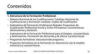 SSCE0110 HABILITACIÓN PARA LA DOCENCIA 10
Contenidos
1. Estructura de la Formación Profesional
– Sistema Nacional de las Cualificaciones: Catalogo Nacional de
Cualificaciones y formación modular, niveles de cualificación.
– Subsistema de Formación Profesional Reglada: Programas de
Cualificación Profesional Inicial y Ciclos Formativos: características,
destinatarios y duración.
– Subsistema de la Formación Profesional para el Empleo: características
y destinatarios. Formación de demanda y de oferta: Características
– Programas formativos: estructura del programa.
– Proyectos formativos en la formación en alternancia con el empleo:
estructura y características
Francisco Javier Martín Vaca
 