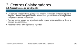 SSCE0110 HABILITACIÓN PARA LA DOCENCIA
3. Centros Colaboradores
3.2. Procedimiento de acreditación
Francisco Javier Martín Vaca 100
• Los centros colaboradores, para poder impartir formación profesional para el
empleo , deben estar previamente acreditadas y/o inscritas en el organismo
competente a nivel autonómico.
• Para un centro poder ser acreditado debe reunir unos requisitos y llevar a
cabo un procedimiento.
• Hacen referencia a los siguientes aspectos:
 
