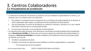 SSCE0110 HABILITACIÓN PARA LA DOCENCIA
3. Centros Colaboradores
3.2. Procedimiento de acreditación
Francisco Javier Martín Vaca 102
• La solicitud de acreditación de docentes se presenta una vez acreditada la especialidad en el centro, y, en
cualquier caso, con carácter previo a la impartición.
1. Para obtener la acreditación para la impartición de un certificado de profesionalidad de un docente, el
centro colaborador debe realizar una solicitud formal de acreditación de dicho docente
2. Una vez presentada, la sección de acreditación se analizará la solicitud y, solicitará, en su caso, aquella
información necesaria que no se haya proporcionado.
3. Se comunicará si procede o no la acreditación de dicho docente.
• Los requisitos para poder participar como docentes en certificados de profesionalidad vienen establecidos
por el Real Decreto 34/2008, de 18 de enero, por el que se regulan los certificados de profesionalidad, sin
embargo, el Real Decreto 658/2024 ha incluido novedades y ha modificado las vías de acceso para poder
ser docente, y se trata de:
 Acreditar la competencia docente.
 Acreditar la formación y/o experiencia que establezca en RD de la especialidad en su apartado
• “IV. Prescripciones de los formadores”
 
