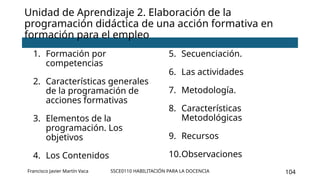 SSCE0110 HABILITACIÓN PARA LA DOCENCIA 104
Unidad de Aprendizaje 2. Elaboración de la
programación didáctica de una acción formativa en
formación para el empleo
1. Formación por
competencias
2. Características generales
de la programación de
acciones formativas
3. Elementos de la
programación. Los
objetivos
4. Los Contenidos
5. Secuenciación.
6. Las actividades
7. Metodología.
8. Características
Metodológicas
9. Recursos
10.Observaciones
Francisco Javier Martín Vaca
 