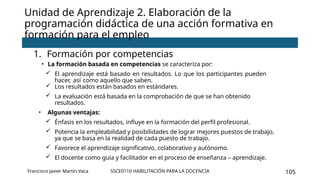 SSCE0110 HABILITACIÓN PARA LA DOCENCIA 105
Unidad de Aprendizaje 2. Elaboración de la
programación didáctica de una acción formativa en
formación para el empleo
1. Formación por competencias
• La formación basada en competencias se caracteriza por:
 El aprendizaje está basado en resultados. Lo que los participantes pueden
hacer, así como aquello que saben.
 Los resultados están basados en estándares.
 La evaluación está basada en la comprobación de que se han obtenido
resultados.
• Algunas ventajas:
 Énfasis en los resultados, influye en la formación del perfil profesional.
 Potencia la empleabilidad y posibilidades de lograr mejores puestos de trabajo,
ya que se basa en la realidad de cada puesto de trabajo.
 Favorece el aprendizaje significativo, colaborativo y autónomo.
 El docente como guía y facilitador en el proceso de enseñanza – aprendizaje.
Francisco Javier Martín Vaca
 
