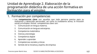 SSCE0110 HABILITACIÓN PARA LA DOCENCIA 107
Unidad de Aprendizaje 2. Elaboración de la
programación didáctica de una acción formativa en
formación para el empleo
1. Formación por competencias
• Las competencias clave son aquellas que toda persona precisa para su
realización y desarrollo personales, así como la ciudadanía activa, la inclusión
social y el empleo. Dichas competencias clave son:
1. Comunicación en lengua materna.
2. Comunicación en lenguas extranjeras.
3. Competencia matemática
4. Ciencia y tecnología
5. Competencia digital
6. Aprender a aprender
7. Competencias sociales y cívicas
8. Sentido de la iniciativa y espíritu de empresa
Francisco Javier Martín Vaca
 