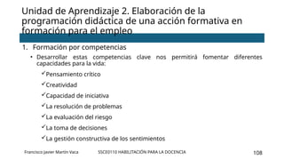 SSCE0110 HABILITACIÓN PARA LA DOCENCIA 108
Unidad de Aprendizaje 2. Elaboración de la
programación didáctica de una acción formativa en
formación para el empleo
1. Formación por competencias
• Desarrollar estas competencias clave nos permitirá fomentar diferentes
capacidades para la vida:
Pensamiento crítico
Creatividad
Capacidad de iniciativa
La resolución de problemas
La evaluación del riesgo
La toma de decisiones
La gestión constructiva de los sentimientos
Francisco Javier Martín Vaca
 