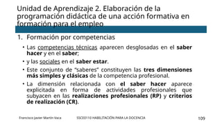 SSCE0110 HABILITACIÓN PARA LA DOCENCIA 109
Unidad de Aprendizaje 2. Elaboración de la
programación didáctica de una acción formativa en
formación para el empleo
1. Formación por competencias
• Las competencias técnicas aparecen desglosadas en el saber
hacer y en el saber;
• y las sociales en el saber estar.
• Este conjunto de “saberes” constituyen las tres dimensiones
más simples y clásicas de la competencia profesional.
• La dimensión relacionada con el saber hacer aparece
explicitada en forma de actividades profesionales que
subyacen en las realizaciones profesionales (RP) y criterios
de realización (CR).
Francisco Javier Martín Vaca
 