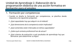 SSCE0110 HABILITACIÓN PARA LA DOCENCIA 110
Unidad de Aprendizaje 2. Elaboración de la
programación didáctica de una acción formativa en
formación para el empleo
1. Formación por competencias
• Cuando se diseña la formación por competencias, se planifica dando
respuesta a las siguientes preguntas:
• ¿Qué capacidades hay que adquirir en el módulo?
• ¿Qué dimensiones de la competencia están implicadas?
• ¿Qué contenidos están imbricados en dichas capacidades?
• ¿Sobre qué contexto profesional han de actuar?
• ¿Qué criterios de evaluación o qué resultados de aprendizaje hay que
demostrar para determinar su logro?
Francisco Javier Martín Vaca
 