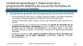 SSCE0110 HABILITACIÓN PARA LA DOCENCIA 111
Unidad de Aprendizaje 2. Elaboración de la
programación didáctica de una acción formativa en
formación para el empleo
2. Características generales de la programación de acciones formativas
• En el momento en que vamos a realizar cualquier trabajo o actividad, dedicamos
un tiempo inicial para prepararlo y reflexionar sobre cómo ejecutarlo.
• Tomamos decisiones sobre cuándo, cómo y qué necesitamos para ponernos en
marcha.
• La programación es un proceso que establece las pautas de actuación de un
proyecto de enseñanza- aprendizaje (ya sea un módulo, un curso o una sesión
de clase) que los docentes individualmente o en equipo, llevan a cabo para
organizar, ejecutar y regular una actividad, situada en un determinado contexto
formativo.
• Programar, consiste en dar unidad y sentido a cada una de las variables que
se contemplan en la labor educativa (contenidos, objetivos, recursos,
temporalización,…).
Francisco Javier Martín Vaca
 