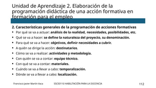 SSCE0110 HABILITACIÓN PARA LA DOCENCIA 112
2. Características generales de la programación de acciones formativas
• Por qué se va a actuar: análisis de la realidad, necesidades, posibilidades, etc.
• Qué se va a hacer: se define la naturaleza del proyecto, su denominación.
• Para qué se va a hacer: objetivos, definir necesidades a cubrir.
• A quién se dirige la acción: destinatarios.
• Cómo se va a realizar: actividades y metodología.
• Con quién se va a contar: equipo técnico.
• Con qué se va a contar: materiales.
• Cuándo se va a llevar a cabo: temporalización.
• Dónde se va a llevar a cabo: localización.
Unidad de Aprendizaje 2. Elaboración de la
programación didáctica de una acción formativa en
formación para el empleo
Francisco Javier Martín Vaca
 