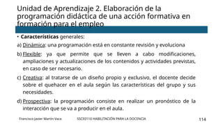 SSCE0110 HABILITACIÓN PARA LA DOCENCIA 114
• Características generales:
a) Dinámica: una programación está en constante revisión y evoluciona
b) Flexible: ya que permite que se lleven a cabo modificaciones,
ampliaciones y actualizaciones de los contenidos y actividades previstas,
en caso de ser necesario.
c) Creativa: al tratarse de un diseño propio y exclusivo, el docente decide
sobre el quehacer en el aula según las características del grupo y sus
necesidades.
d) Prospectiva: la programación consiste en realizar un pronóstico de la
interacción que se va a producir en el aula.
Unidad de Aprendizaje 2. Elaboración de la
programación didáctica de una acción formativa en
formación para el empleo
Francisco Javier Martín Vaca
 