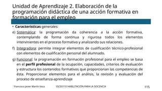 SSCE0110 HABILITACIÓN PARA LA DOCENCIA 115
• Características generales:
e) Sistemática: la programación da coherencia a la acción formativa,
contemplando de forma continua y rigurosa todos los elementos
intervinientes en el proceso formativo y analizando sus relaciones.
f) Integradora: permite integrar elementos de cualificación técnico-profesional
con elementos de cualificación personal del alumnado.
g) Funcional: la programación en formación profesional para el empleo se basa
en el perfil profesional de la ocupación, capacidades, criterios de evaluación
y estructura los contenidos formativos que proporcionan las competencias de
ésta. Proporcionar elementos para el análisis, la revisión y evaluación del
proceso de enseñanza-aprendizaje
Unidad de Aprendizaje 2. Elaboración de la
programación didáctica de una acción formativa en
formación para el empleo
Francisco Javier Martín Vaca
 