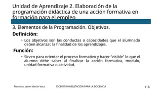 SSCE0110 HABILITACIÓN PARA LA DOCENCIA 116
3. Elementos de la Programación. Objetivos.
Definición:
• Los objetivos son las conductas o capacidades que el alumnado
deben alcanzar, la finalidad de los aprendizajes.
Función:
• Sirven para orientar el proceso formativo y hacer “visible” lo que el
alumno debe saber al finalizar la acción formativa, modulo,
unidad formativa o actividad.
Unidad de Aprendizaje 2. Elaboración de la
programación didáctica de una acción formativa en
formación para el empleo
Francisco Javier Martín Vaca
 