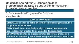 SSCE0110 HABILITACIÓN PARA LA DOCENCIA 117
3. Elementos de la Programación. Objetivos.
Clasificación:
Unidad de Aprendizaje 2. Elaboración de la
programación didáctica de una acción formativa en
formación para el empleo
Francisco Javier Martín Vaca
SEGÚN SU CONCRECIÓN
GENERALES: Cuando se habla en términos grupales/generales. Son
propios de los MODULOS
ESPECÍFICOS: Cuando se designa algo concreto dentro de una
generalidad. Son propios de las Unidades de Aprendizaje
OPERATIVOS: Cuando se expresan metas concretas, graduales e
inmediatas. Medibles y verificables. Son propios de las ACTIVIDADES
 