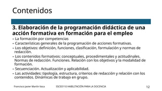 SSCE0110 HABILITACIÓN PARA LA DOCENCIA 12
Contenidos
3. Elaboración de la programación didáctica de una
acción formativa en formación para el empleo
– La formación por competencias
– Características generales de la programación de acciones formativas.
– Los objetivos: definición, funciones, clasificación, formulación y normas de
redacción.
– Los contenidos formativos: conceptuales, procedimentales y actitudinales.
Normas de redacción. Funciones. Relación con los objetivos y la modalidad de
formación.
– Secuenciación. Actualización y aplicabilidad.
– Las actividades: tipología, estructura, criterios de redacción y relación con los
contenidos. Dinámicas de trabajo en grupo.
Francisco Javier Martín Vaca
 