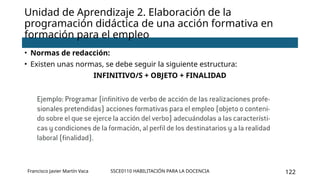 SSCE0110 HABILITACIÓN PARA LA DOCENCIA 122
• Normas de redacción:
• Existen unas normas, se debe seguir la siguiente estructura:
INFINITIVO/S + OBJETO + FINALIDAD
Unidad de Aprendizaje 2. Elaboración de la
programación didáctica de una acción formativa en
formación para el empleo
Francisco Javier Martín Vaca
 