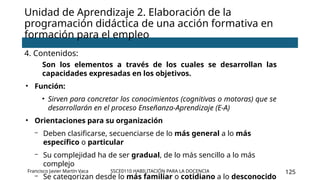 SSCE0110 HABILITACIÓN PARA LA DOCENCIA 125
4. Contenidos:
Son los elementos a través de los cuales se desarrollan las
capacidades expresadas en los objetivos.
• Función:
• Sirven para concretar los conocimientos (cognitivas o motoras) que se
desarrollarán en el proceso Enseñanza-Aprendizaje (E-A)
• Orientaciones para su organización
- Deben clasificarse, secuenciarse de lo más general a lo más
específico o particular
- Su complejidad ha de ser gradual, de lo más sencillo a lo más
complejo
- Se categorizan desde lo más familiar o cotidiano a lo desconocido
Unidad de Aprendizaje 2. Elaboración de la
programación didáctica de una acción formativa en
formación para el empleo
Francisco Javier Martín Vaca
 