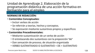 SSCE0110 HABILITACIÓN PARA LA DOCENCIA 128
Unidad de Aprendizaje 2. Elaboración de la
programación didáctica de una acción formativa en
formación para el empleo
Francisco Javier Martín Vaca
NORMAS DE REDACCIÓN:
• Contenidos Conceptuales:
• Incluir verbos de acción
• Se referirán a teorías, hechos y conceptos.
• Se expresarán mediante sustantivos propios y específicos
• Contenidos Procedimentales:
• Mediante sustantivación de un verbo de acción
• O entrelazando dos sustantivos con la preposición “de”
• Dan sensación de proceso, de situación organizada
• VERBO SUSTANTIVADO O SUSTANTIVO + DE + SUSTANTIVO
 