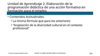 SSCE0110 HABILITACIÓN PARA LA DOCENCIA 129
Unidad de Aprendizaje 2. Elaboración de la
programación didáctica de una acción formativa en
formación para el empleo
Francisco Javier Martín Vaca
• Contenidos Actitudinales:
• La misma fórmula que para los anteriores:
• “Aceptación de la diversidad cultural en el contexto
profesional”
 