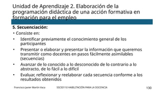 SSCE0110 HABILITACIÓN PARA LA DOCENCIA 130
Unidad de Aprendizaje 2. Elaboración de la
programación didáctica de una acción formativa en
formación para el empleo
Francisco Javier Martín Vaca
5. Secuenciación:
• Consiste en:
• Identificar previamente el conocimiento general de los
participantes
• Presentar o elaborar y presentar la información que queremos
transmitir como docentes en pasos fácilmente asimilables
(secuencias)
• Avanzar de lo conocido a lo desconocido de lo contrario a lo
abstracto, de lo fácil a lo difícil
• Evaluar, reflexionar y reelaborar cada secuencia conforme a los
resultados obtenidos
 