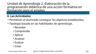 SSCE0110 HABILITACIÓN PARA LA DOCENCIA 131
Unidad de Aprendizaje 2. Elaboración de la
programación didáctica de una acción formativa en
formación para el empleo
Francisco Javier Martín Vaca
6. Las Actividades:
• Permitirán al alumnado conseguir los objetivos establecidos.
• Tipología basada en las habilidades de aprendizaje.
• Recordar
• Comprender
• Aplicar
• Analizar
• Evaluar
• Crear
 