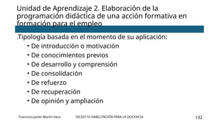 SSCE0110 HABILITACIÓN PARA LA DOCENCIA 132
Unidad de Aprendizaje 2. Elaboración de la
programación didáctica de una acción formativa en
formación para el empleo
Francisco Javier Martín Vaca
.Tipología basada en el momento de su aplicación:
• De introducción o motivación
• De conocimientos previos
• De desarrollo y comprensión
• De consolidación
• De refuerzo
• De recuperación
• De opinión y ampliación
 