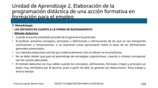 SSCE0110 HABILITACIÓN PARA LA DOCENCIA 134
Unidad de Aprendizaje 2. Elaboración de la
programación didáctica de una acción formativa en
formación para el empleo
Francisco Javier Martín Vaca
7. Metodología
• LOS MÉTODOS EN CUANTO A LA FORMA DE RAZONAMIENTO
• Método deductivo
• Cuando el asunto estudiado procede de lo general a lo particular.
• El profesor presenta conceptos, principios o definiciones o afirmaciones de las que se van extrayendo
conclusiones y consecuencias, o se examinan casos particulares sobre la base de las afirmaciones
generales presentadas.
• Los métodos deductivos son los que tradicionalmente más se utilizan en la enseñanza.
• No se debe olvidar que para el aprendizaje de estrategias cognoscitivas, creación o síntesis conceptual,
son los menos adecuados.
• El método deductivo es muy válido cuando los conceptos, definiciones, fórmulas o leyes y principios ya
están muy asimilados por el alumno, pues a partir de ellos se generan las ‘deducciones’. Evita trabajo y
ahorra tiempo.
 