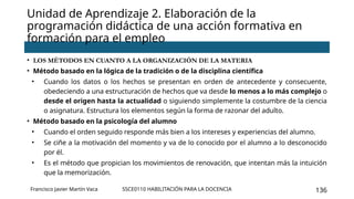 SSCE0110 HABILITACIÓN PARA LA DOCENCIA 136
Unidad de Aprendizaje 2. Elaboración de la
programación didáctica de una acción formativa en
formación para el empleo
Francisco Javier Martín Vaca
• LOS MÉTODOS EN CUANTO A LA ORGANIZACIÓN DE LA MATERIA
• Método basado en la lógica de la tradición o de la disciplina científica
• Cuando los datos o los hechos se presentan en orden de antecedente y consecuente,
obedeciendo a una estructuración de hechos que va desde lo menos a lo más complejo o
desde el origen hasta la actualidad o siguiendo simplemente la costumbre de la ciencia
o asignatura. Estructura los elementos según la forma de razonar del adulto.
• Método basado en la psicología del alumno
• Cuando el orden seguido responde más bien a los intereses y experiencias del alumno.
• Se ciñe a la motivación del momento y va de lo conocido por el alumno a lo desconocido
por él.
• Es el método que propician los movimientos de renovación, que intentan más la intuición
que la memorización.
 