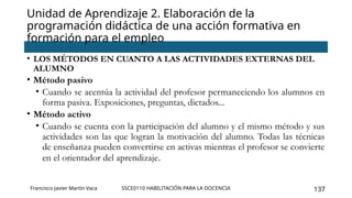SSCE0110 HABILITACIÓN PARA LA DOCENCIA 137
Unidad de Aprendizaje 2. Elaboración de la
programación didáctica de una acción formativa en
formación para el empleo
Francisco Javier Martín Vaca
• LOS MÉTODOS EN CUANTO A LAS ACTIVIDADES EXTERNAS DEL
ALUMNO
• Método pasivo
• Cuando se acentúa la actividad del profesor permaneciendo los alumnos en
forma pasiva. Exposiciones, preguntas, dictados...
• Método activo
• Cuando se cuenta con la participación del alumno y el mismo método y sus
actividades son las que logran la motivación del alumno. Todas las técnicas
de enseñanza pueden convertirse en activas mientras el profesor se convierte
en el orientador del aprendizaje.
 