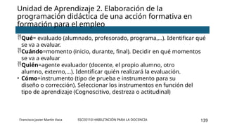 SSCE0110 HABILITACIÓN PARA LA DOCENCIA 139
Unidad de Aprendizaje 2. Elaboración de la
programación didáctica de una acción formativa en
formación para el empleo
Francisco Javier Martín Vaca
Qué= evaluado (alumnado, profesorado, programa,…). Identificar qué
se va a evaluar.
Cuándo=momento (inicio, durante, final). Decidir en qué momentos
se va a evaluar
Quién=agente evaluador (docente, el propio alumno, otro
alumno, externo,…). Identificar quién realizará la evaluación.
• Cómo=instrumento (tipo de prueba e instrumento para su
diseño o corrección). Seleccionar los instrumentos en función del
tipo de aprendizaje (Cognoscitivo, destreza o actitudinal)
 
